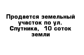 Продается земельный участок по ул. Спутника,  10 соток земли